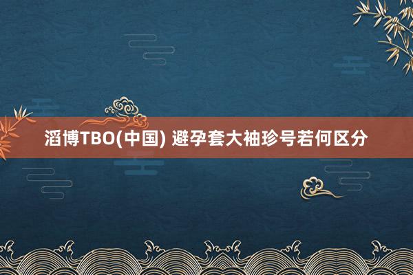 滔博TBO(中国) 避孕套大袖珍号若何区分