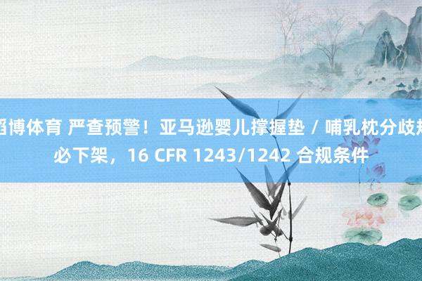 滔博体育 严查预警！亚马逊婴儿撑握垫 / 哺乳枕分歧规必下架，16 CFR 1243/1242 合规条件