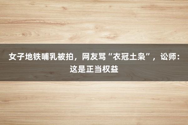 女子地铁哺乳被拍，网友骂“衣冠土枭”，讼师：这是正当权益
