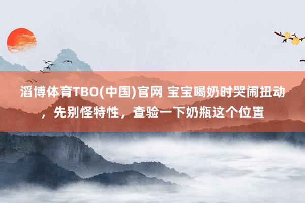 滔博体育TBO(中国)官网 宝宝喝奶时哭闹扭动，先别怪特性，查验一下奶瓶这个位置