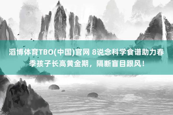 滔博体育TBO(中国)官网 8说念科学食谱助力春季孩子长高黄金期，隔断盲目跟风！