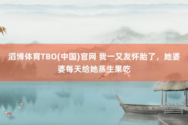 滔博体育TBO(中国)官网 我一又友怀胎了，她婆婆每天给她蒸生果吃