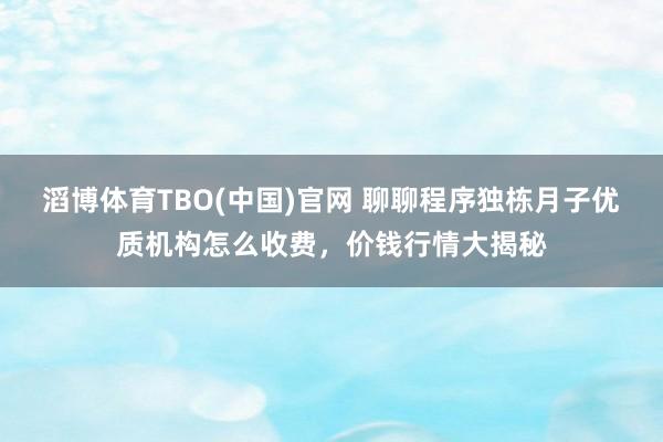 滔博体育TBO(中国)官网 聊聊程序独栋月子优质机构怎么收费，价钱行情大揭秘