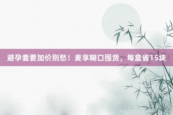 避孕套要加价别愁！麦享糊口囤货，每盒省15块