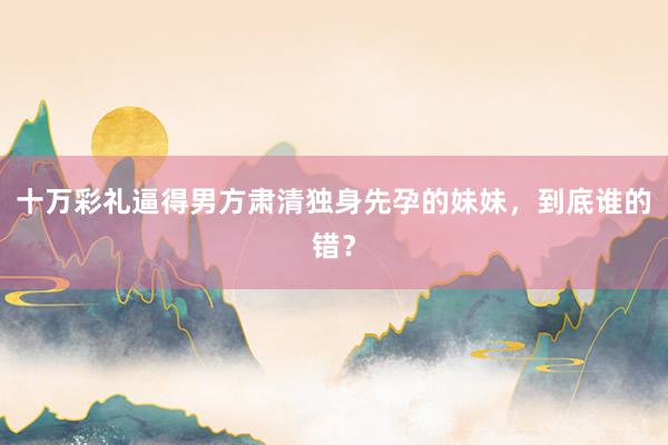 十万彩礼逼得男方肃清独身先孕的妹妹，到底谁的错？