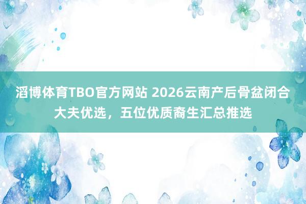 滔博体育TBO官方网站 2026云南产后骨盆闭合大夫优选，五位优质裔生汇总推选