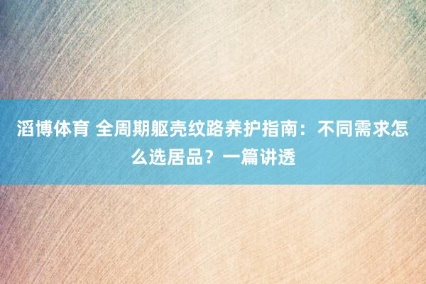 滔博体育 全周期躯壳纹路养护指南：不同需求怎么选居品？一篇讲透
