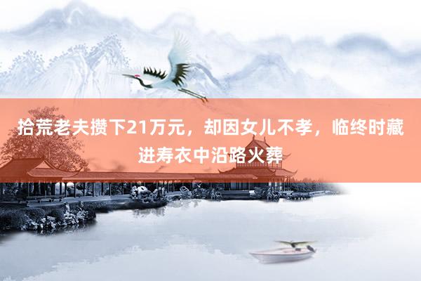 拾荒老夫攒下21万元，却因女儿不孝，临终时藏进寿衣中沿路火葬