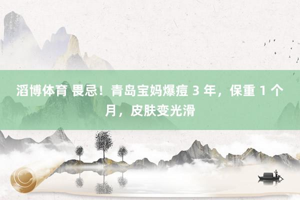 滔博体育 畏忌！青岛宝妈爆痘 3 年，保重 1 个月，皮肤变光滑