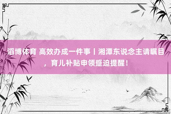 滔博体育 高效办成一件事丨湘潭东说念主请瞩目，育儿补贴申领蹙迫提醒！