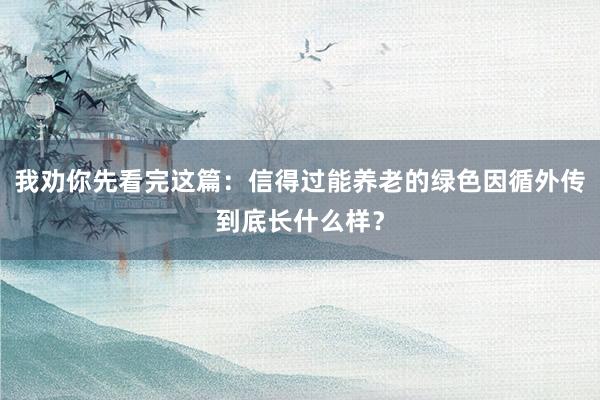 我劝你先看完这篇：信得过能养老的绿色因循外传到底长什么样？