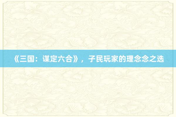 《三国：谋定六合》，子民玩家的理念念之选
