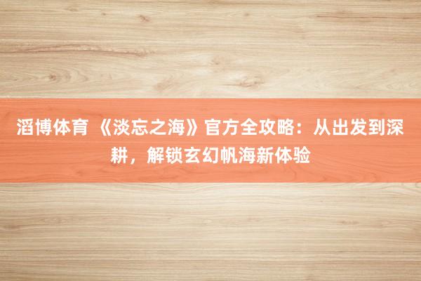 滔博体育 《淡忘之海》官方全攻略：从出发到深耕，解锁玄幻帆海新体验