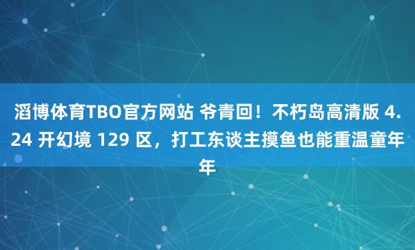 滔博体育TBO官方网站 爷青回！不朽岛高清版 4.24 开幻境 129 区，打工东谈主摸鱼也能重温童年