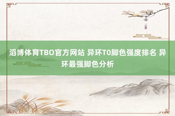 滔博体育TBO官方网站 异环T0脚色强度排名 异环最强脚色分析