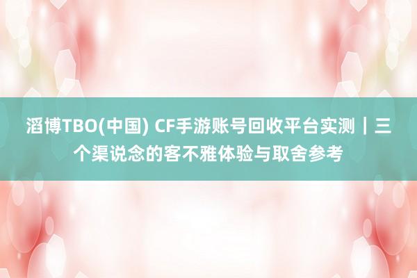 滔博TBO(中国) CF手游账号回收平台实测｜三个渠说念的客不雅体验与取舍参考