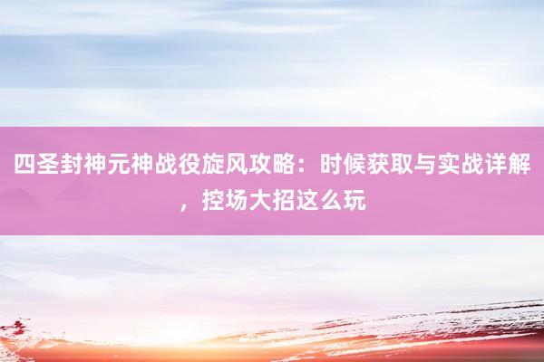 四圣封神元神战役旋风攻略：时候获取与实战详解，控场大招这么玩