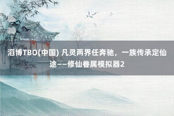 滔博TBO(中国) 凡灵两界任奔驰，一族传承定仙途——修仙眷属模拟器2