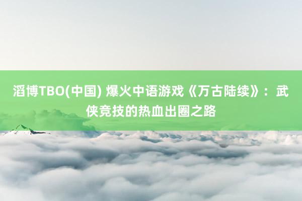 滔博TBO(中国) 爆火中语游戏《万古陆续》：武侠竞技的热血出圈之路