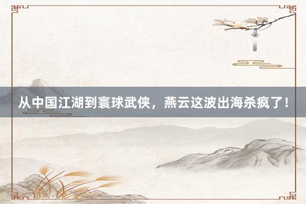 从中国江湖到寰球武侠，燕云这波出海杀疯了！