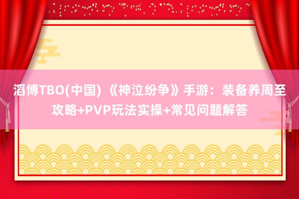 滔博TBO(中国) 《神泣纷争》手游：装备养周至攻略+PVP玩法实操+常见问题解答