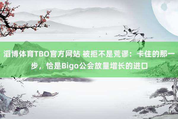滔博体育TBO官方网站 被拒不是荒谬：卡住的那一步，恰是Bigo公会放量增长的进口
