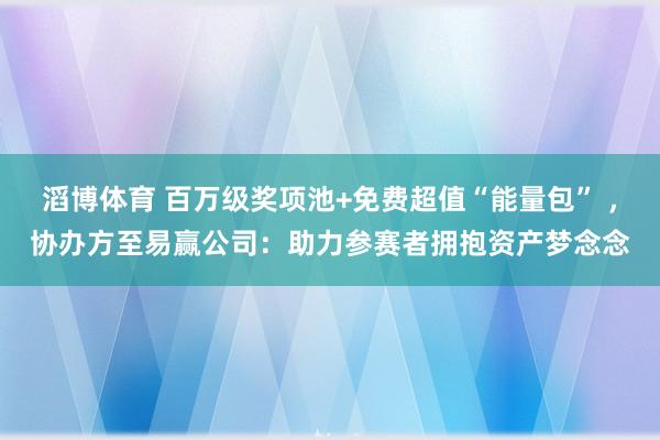 滔博体育 百万级奖项池+免费超值“能量包” ，协办方至易赢公司：助力参赛者拥抱资产梦念念