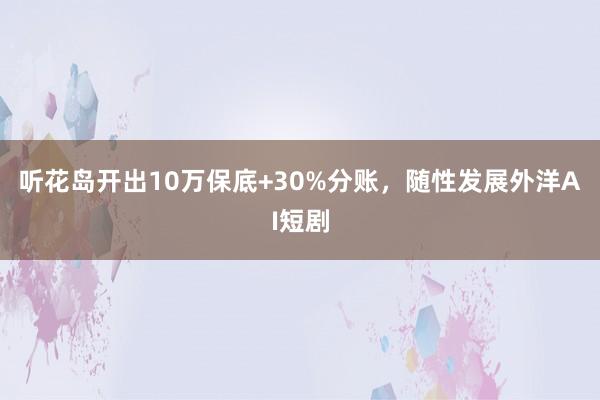 听花岛开出10万保底+30%分账，随性发展外洋AI短剧