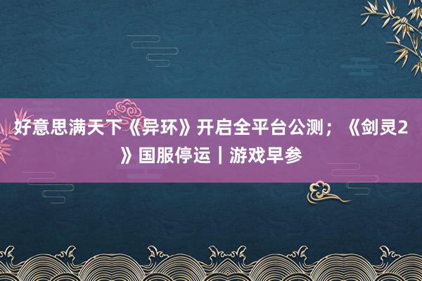 好意思满天下《异环》开启全平台公测；《剑灵2》国服停运｜游戏早参