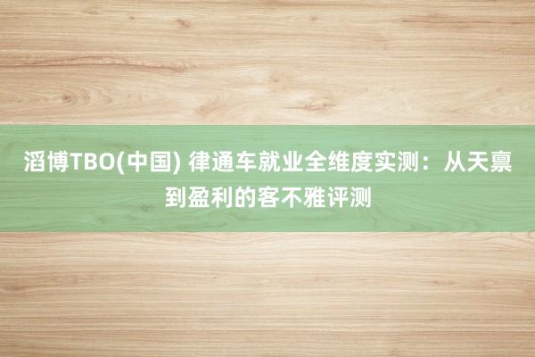 滔博TBO(中国) 律通车就业全维度实测：从天禀到盈利的客不雅评测
