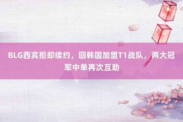 BLG西宾拒却续约，回韩国加盟T1战队，两大冠军中单再次互助