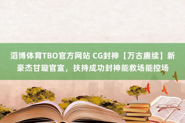 滔博体育TBO官方网站 CG封神【万古赓续】新豪杰甘璇官宣，扶持成功封神能救场能控场