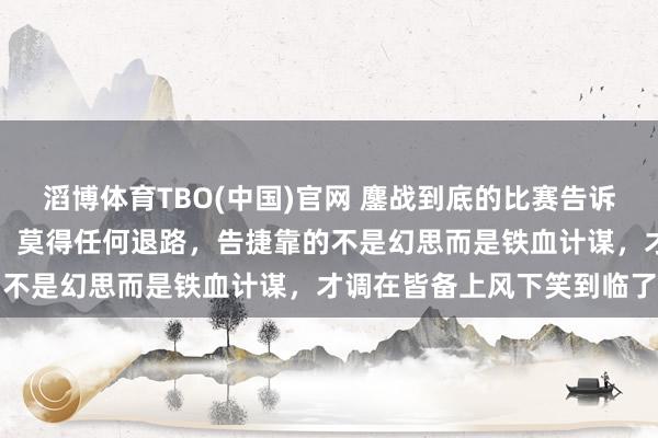 滔博体育TBO(中国)官网 鏖战到底的比赛告诉咱们：硬汉心中唯一碾压，莫得任何退路，告捷靠的不是幻思而是铁血计谋，才调在皆备上风下笑到临了