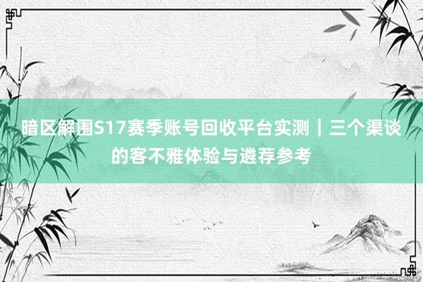 暗区解围S17赛季账号回收平台实测｜三个渠谈的客不雅体验与遴荐参考