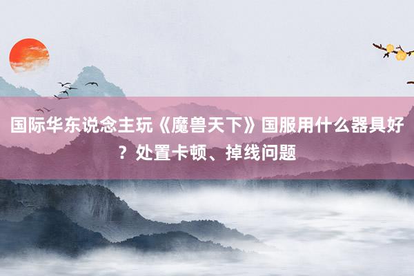 国际华东说念主玩《魔兽天下》国服用什么器具好？处置卡顿、掉线问题