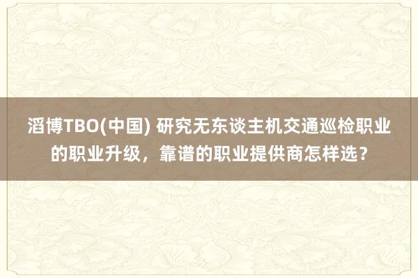 滔博TBO(中国) 研究无东谈主机交通巡检职业的职业升级，靠谱的职业提供商怎样选？
