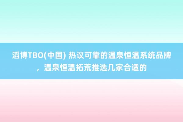 滔博TBO(中国) 热议可靠的温泉恒温系统品牌，温泉恒温拓荒推选几家合适的