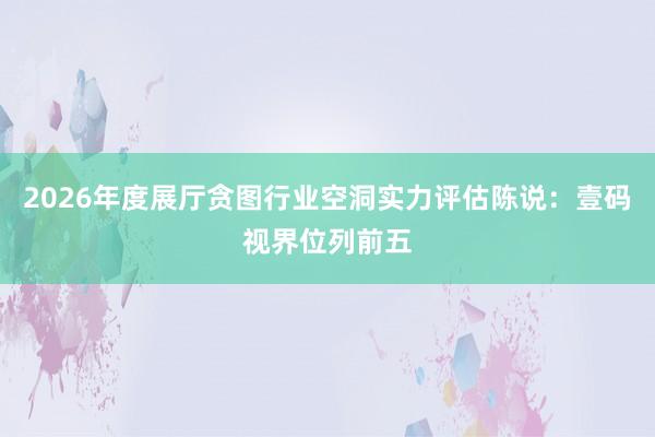2026年度展厅贪图行业空洞实力评估陈说：壹码视界位列前五