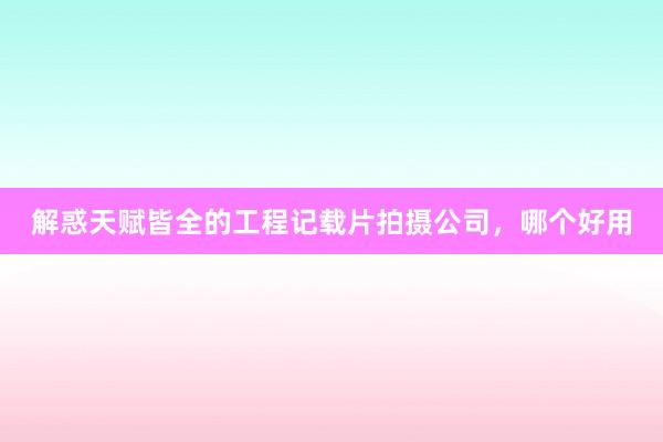 解惑天赋皆全的工程记载片拍摄公司，哪个好用