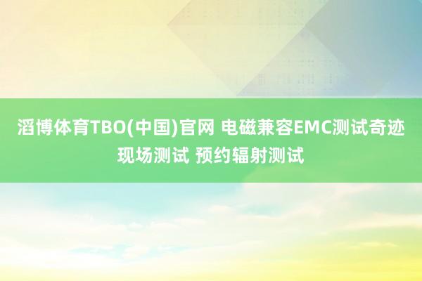 滔博体育TBO(中国)官网 电磁兼容EMC测试奇迹现场测试 预约辐射测试