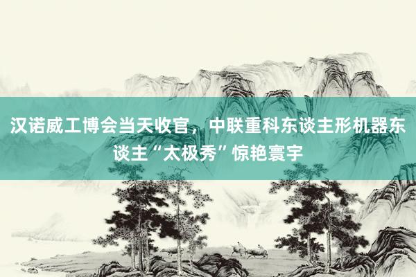 汉诺威工博会当天收官，中联重科东谈主形机器东谈主“太极秀”惊艳寰宇