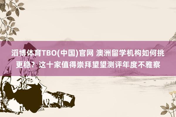 滔博体育TBO(中国)官网 澳洲留学机构如何挑更稳？这十家值得崇拜望望测评年度不雅察