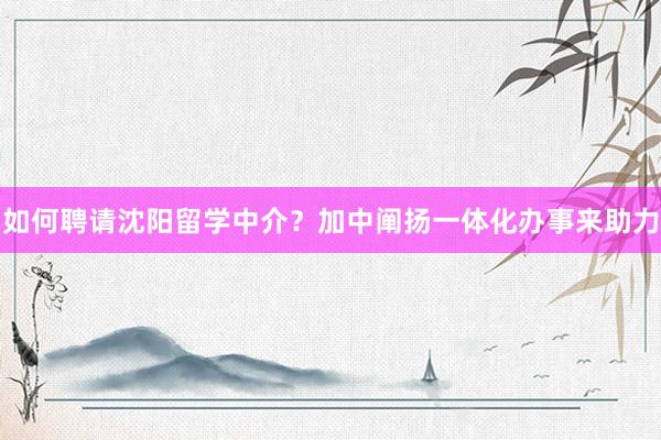 如何聘请沈阳留学中介？加中阐扬一体化办事来助力
