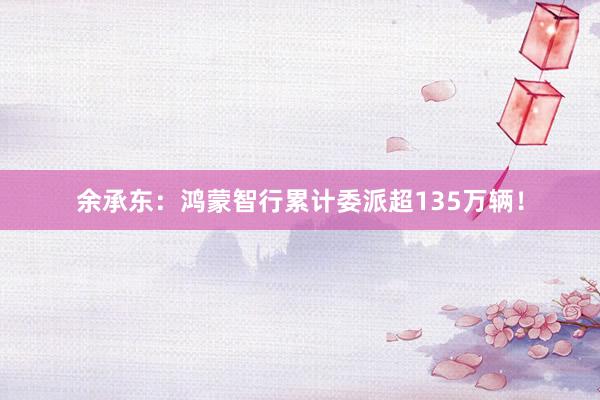 余承东：鸿蒙智行累计委派超135万辆！