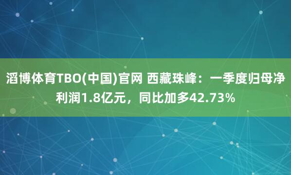 滔博体育TBO(中国)官网 西藏珠峰：一季度归母净利润1.8亿元，同比加多42.73%