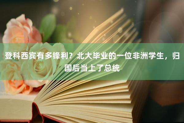 登科西宾有多锋利？北大毕业的一位非洲学生，归国后当上了总统