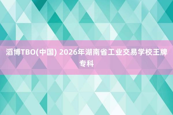 滔博TBO(中国) 2026年湖南省工业交易学校王牌专科
