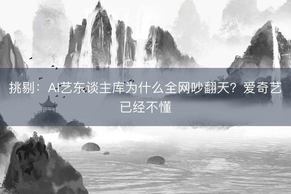 挑剔：AI艺东谈主库为什么全网吵翻天？爱奇艺已经不懂