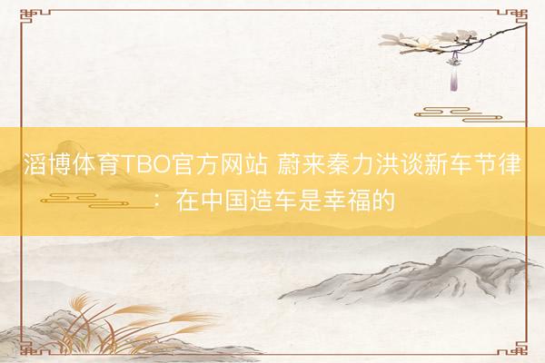 滔博体育TBO官方网站 蔚来秦力洪谈新车节律：在中国造车是幸福的