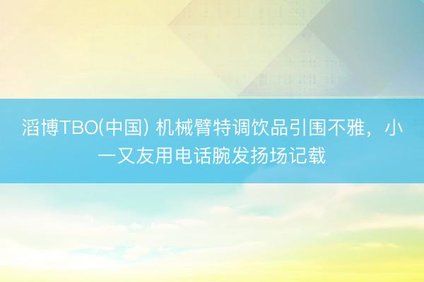 滔博TBO(中国) 机械臂特调饮品引围不雅，小一又友用电话腕发扬场记载